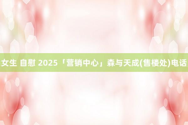 女生 自慰 2025「营销中心」森与天成(售楼处)电话