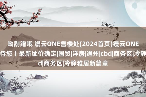 呦剐蹭哦 缦云ONE售楼处(2024首页)缦云ONE官方网站接待您丨最新址价确定|国贸|洋房|通州|cbd|商务区|冷静雅居新篇章