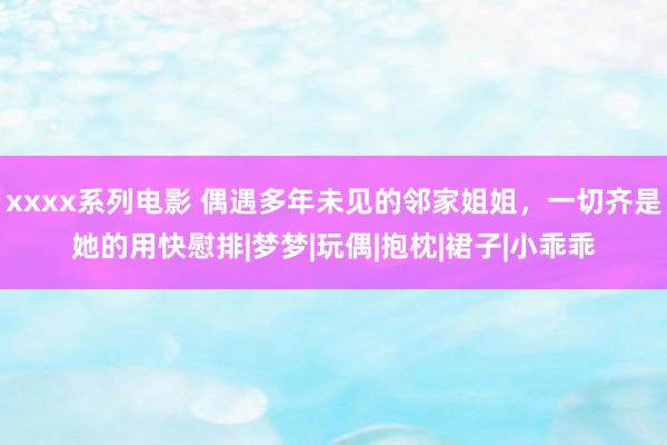 xxxx系列电影 偶遇多年未见的邻家姐姐，一切齐是她的用快慰排|梦梦|玩偶|抱枕|裙子|小乖乖