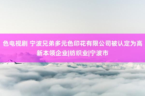 色电视剧 宁波兄弟多元色印花有限公司被认定为高新本领企业|纺织业|宁波市