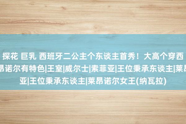 探花 巨乳 西班牙二公主个东谈主首秀！大高个穿西装真帅，比姐姐莱昂诺尔有特色|王室|威尔士|索菲亚|王位秉承东谈主|莱昂诺尔女王(纳瓦拉)