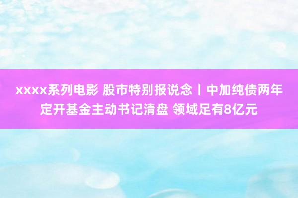 xxxx系列电影 股市特别报说念丨中加纯债两年定开基金主动书记清盘 领域足有8亿元