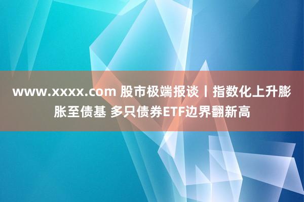 www.xxxx.com 股市极端报谈丨指数化上升膨胀至债基 多只债券ETF边界翻新高