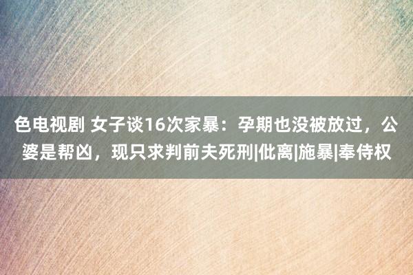 色电视剧 女子谈16次家暴：孕期也没被放过，公婆是帮凶，现只求判前夫死刑|仳离|施暴|奉侍权