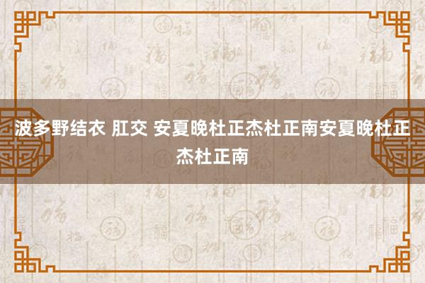 波多野结衣 肛交 安夏晚杜正杰杜正南安夏晚杜正杰杜正南